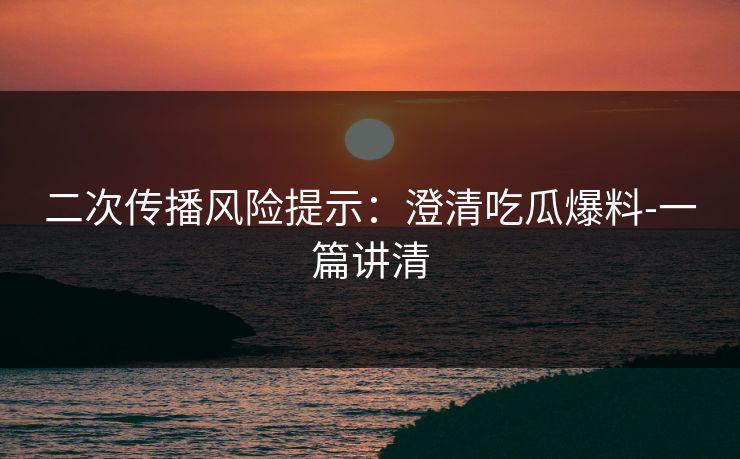 二次传播风险提示：澄清吃瓜爆料-一篇讲清