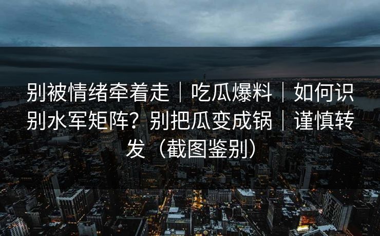 别被情绪牵着走｜吃瓜爆料｜如何识别水军矩阵？别把瓜变成锅｜谨慎转发（截图鉴别）
