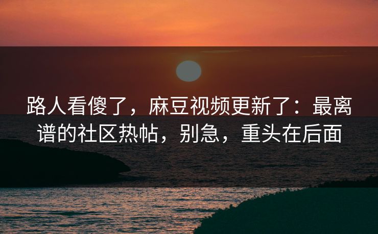 路人看傻了，麻豆视频更新了：最离谱的社区热帖，别急，重头在后面