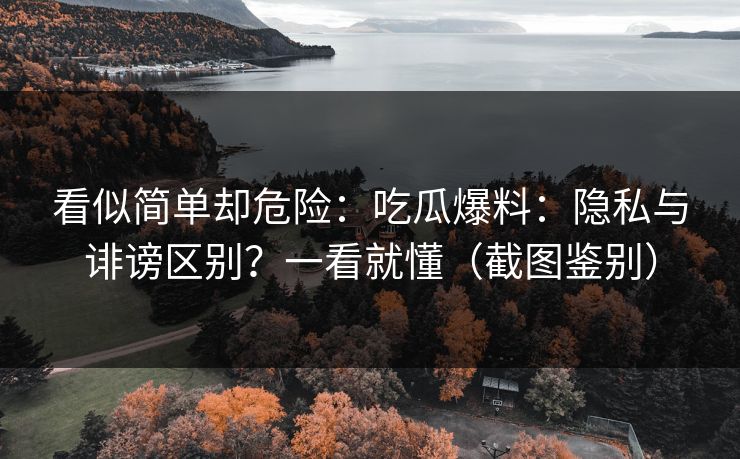 看似简单却危险：吃瓜爆料：隐私与诽谤区别？一看就懂（截图鉴别）