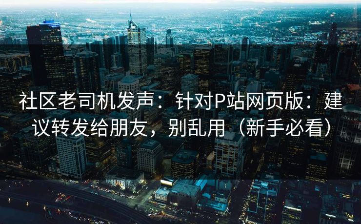社区老司机发声：针对P站网页版：建议转发给朋友，别乱用（新手必看）