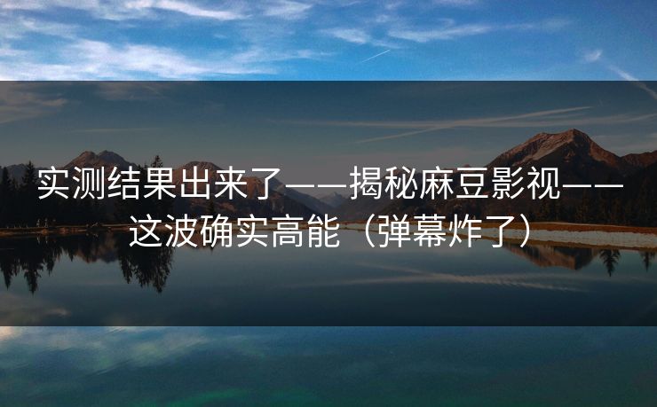 实测结果出来了——揭秘麻豆影视——这波确实高能（弹幕炸了）