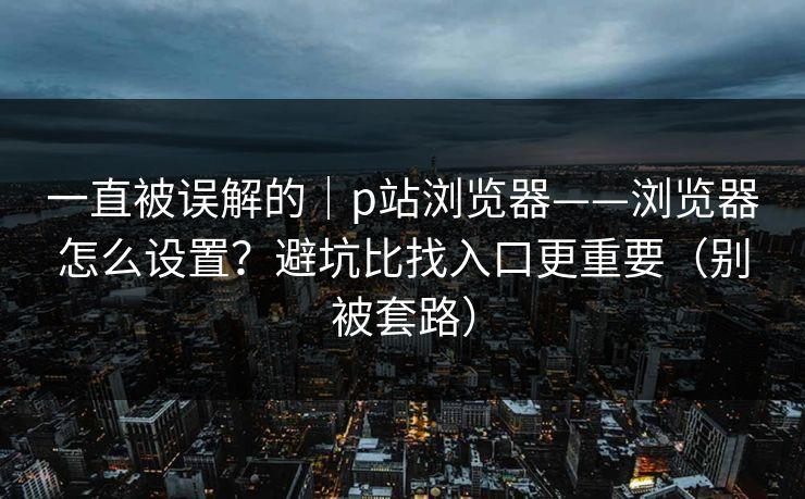 一直被误解的｜p站浏览器——浏览器怎么设置？避坑比找入口更重要（别被套路）