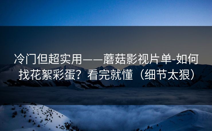 冷门但超实用——蘑菇影视片单-如何找花絮彩蛋？看完就懂（细节太狠）
