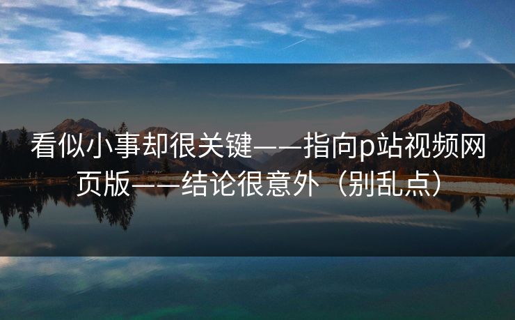 看似小事却很关键——指向p站视频网页版——结论很意外（别乱点）
