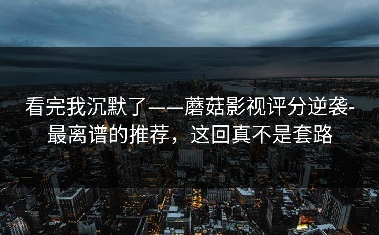看完我沉默了——蘑菇影视评分逆袭-最离谱的推荐，这回真不是套路