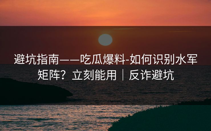 避坑指南——吃瓜爆料-如何识别水军矩阵？立刻能用｜反诈避坑