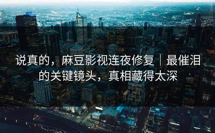 说真的，麻豆影视连夜修复｜最催泪的关键镜头，真相藏得太深