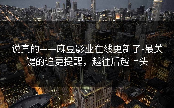 说真的——麻豆影业在线更新了-最关键的追更提醒，越往后越上头