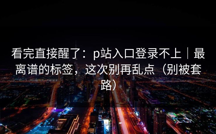 看完直接醒了：p站入口登录不上｜最离谱的标签，这次别再乱点（别被套路）
