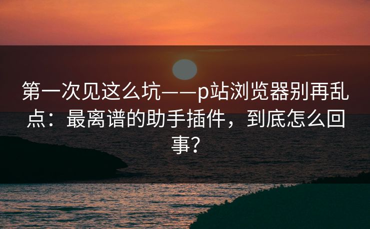 第一次见这么坑——p站浏览器别再乱点：最离谱的助手插件，到底怎么回事？