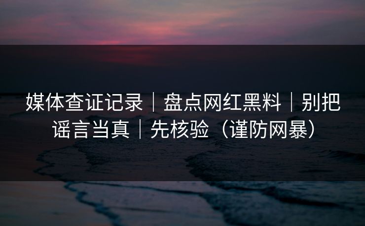媒体查证记录｜盘点网红黑料｜别把谣言当真｜先核验（谨防网暴）