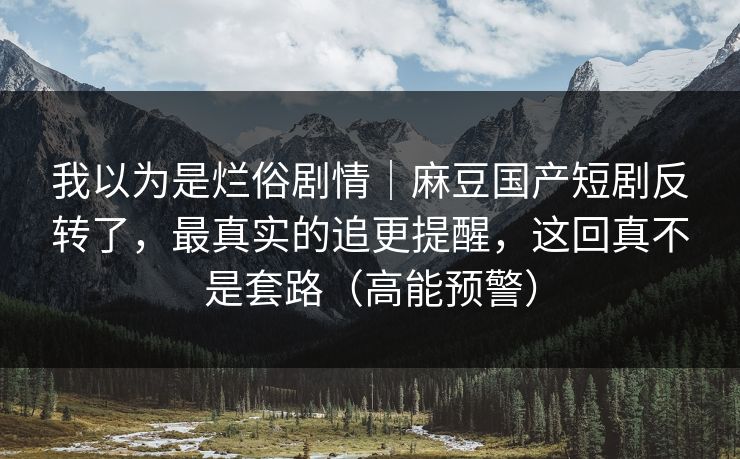 我以为是烂俗剧情｜麻豆国产短剧反转了，最真实的追更提醒，这回真不是套路（高能预警）