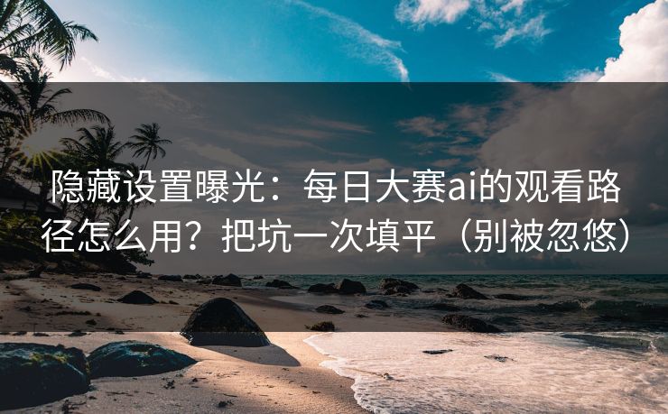 隐藏设置曝光：每日大赛ai的观看路径怎么用？把坑一次填平（别被忽悠）