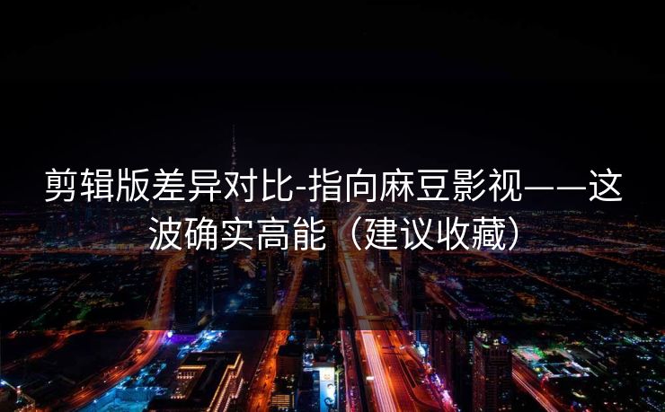 剪辑版差异对比-指向麻豆影视——这波确实高能（建议收藏）