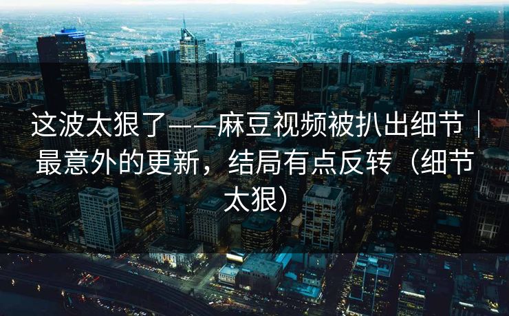 这波太狠了——麻豆视频被扒出细节｜最意外的更新，结局有点反转（细节太狠）