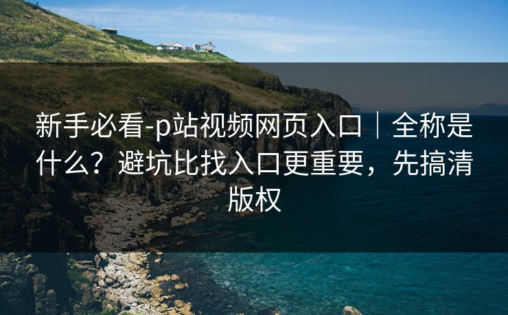 新手必看-p站视频网页入口｜全称是什么？避坑比找入口更重要，先搞清版权