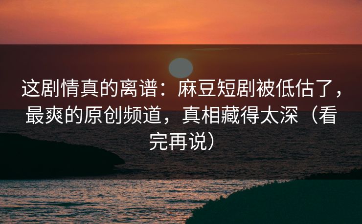 这剧情真的离谱：麻豆短剧被低估了，最爽的原创频道，真相藏得太深（看完再说）