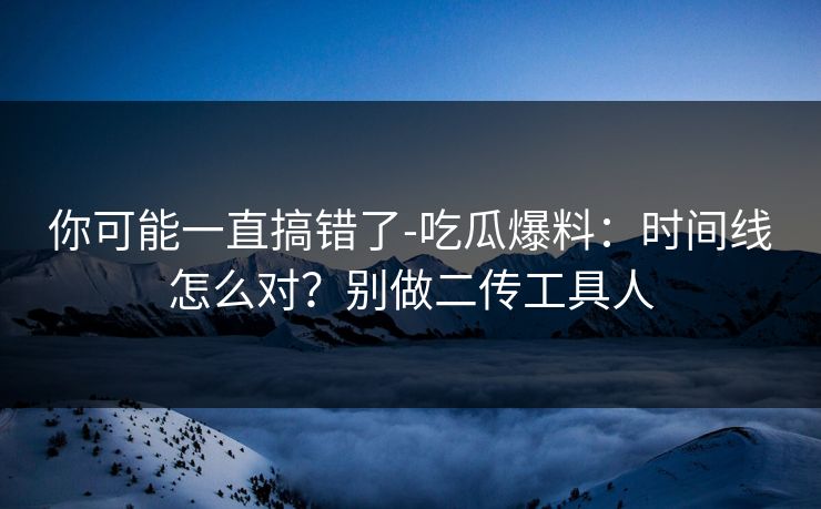 你可能一直搞错了-吃瓜爆料：时间线怎么对？别做二传工具人