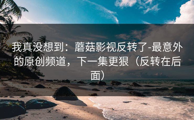 我真没想到：蘑菇影视反转了-最意外的原创频道，下一集更狠（反转在后面）
