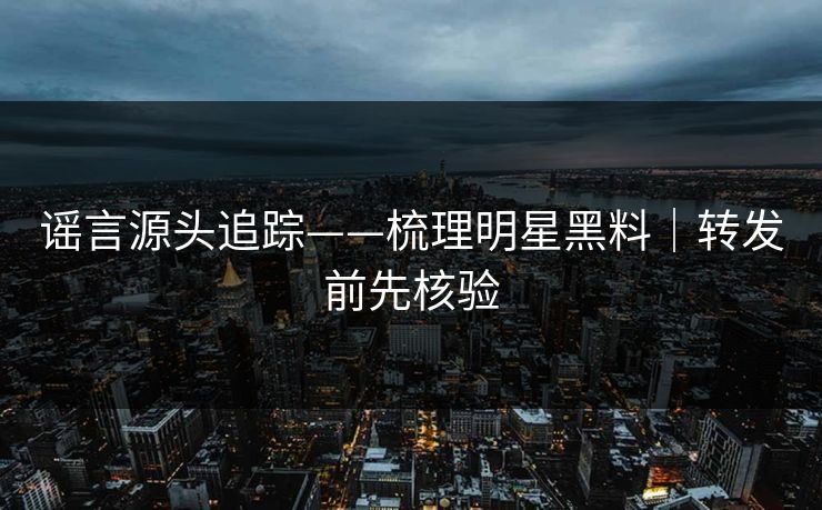 谣言源头追踪——梳理明星黑料｜转发前先核验