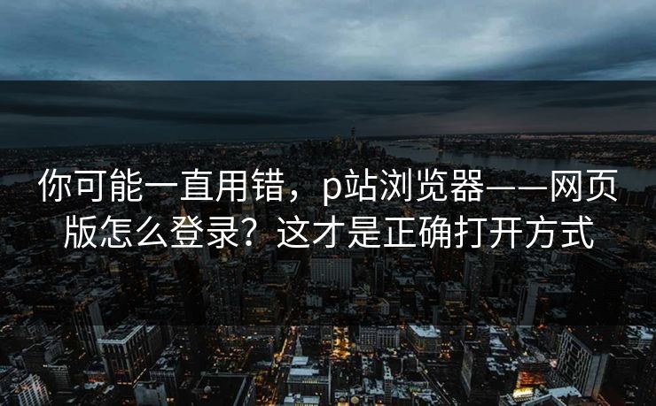 你可能一直用错，p站浏览器——网页版怎么登录？这才是正确打开方式