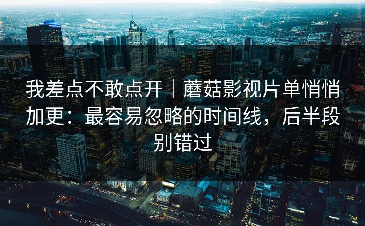 我差点不敢点开｜蘑菇影视片单悄悄加更：最容易忽略的时间线，后半段别错过