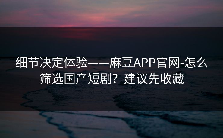 细节决定体验——麻豆APP官网-怎么筛选国产短剧？建议先收藏