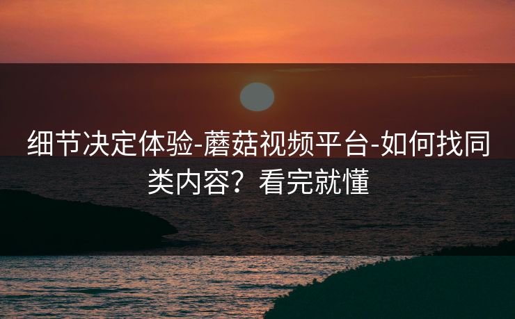 细节决定体验-蘑菇视频平台-如何找同类内容？看完就懂