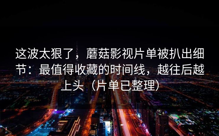 这波太狠了，蘑菇影视片单被扒出细节：最值得收藏的时间线，越往后越上头（片单已整理）