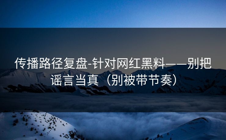 传播路径复盘-针对网红黑料——别把谣言当真（别被带节奏）