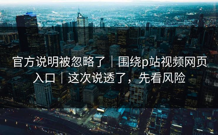 官方说明被忽略了｜围绕p站视频网页入口｜这次说透了，先看风险