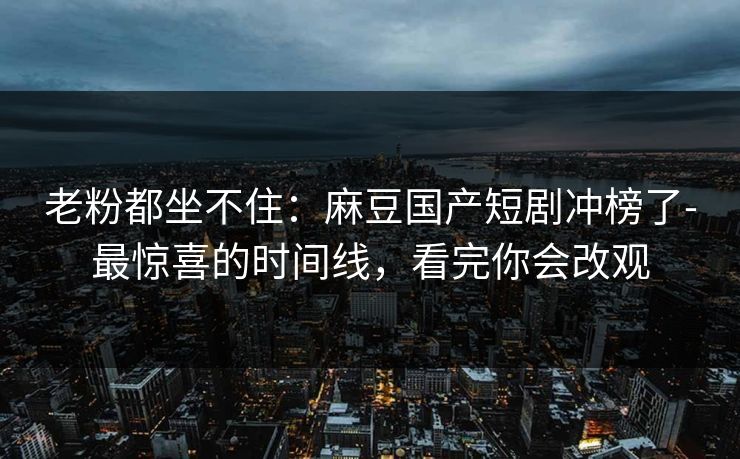 老粉都坐不住：麻豆国产短剧冲榜了-最惊喜的时间线，看完你会改观