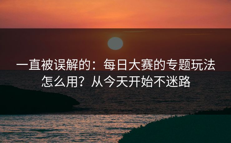 一直被误解的：每日大赛的专题玩法怎么用？从今天开始不迷路