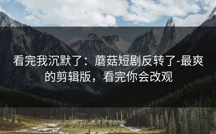 看完我沉默了：蘑菇短剧反转了-最爽的剪辑版，看完你会改观