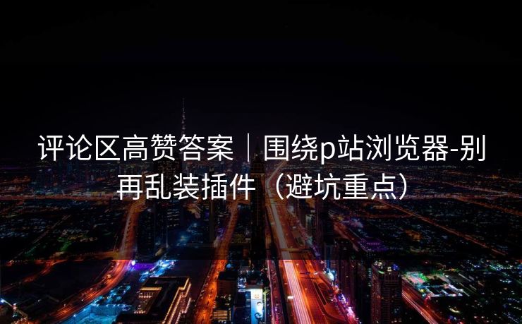 评论区高赞答案｜围绕p站浏览器-别再乱装插件（避坑重点）