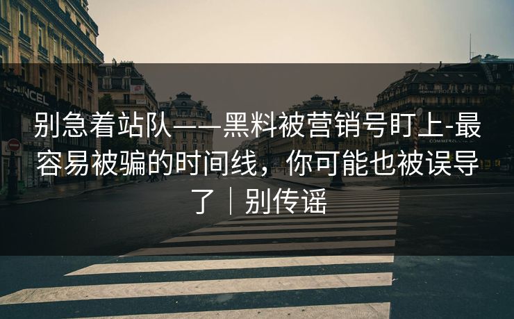 别急着站队——黑料被营销号盯上-最容易被骗的时间线，你可能也被误导了｜别传谣