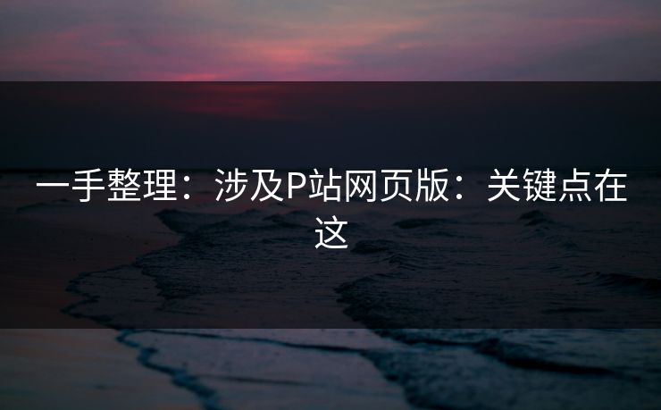一手整理：涉及P站网页版：关键点在这
