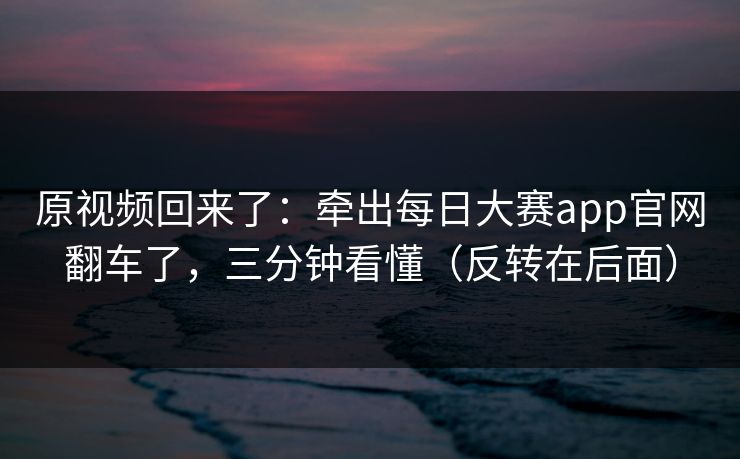 原视频回来了：牵出每日大赛app官网翻车了，三分钟看懂（反转在后面）