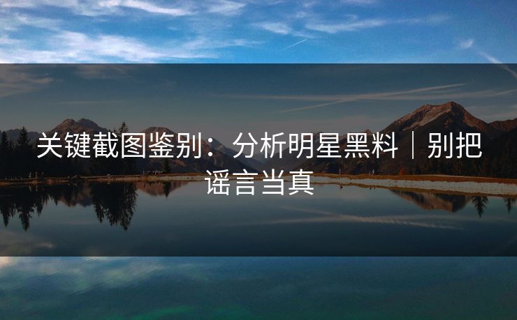 关键截图鉴别：分析明星黑料｜别把谣言当真