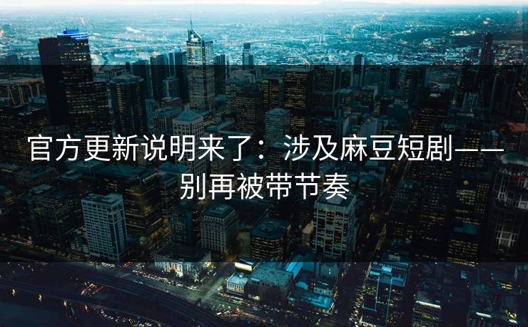 官方更新说明来了：涉及麻豆短剧——别再被带节奏