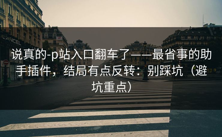 说真的-p站入口翻车了——最省事的助手插件，结局有点反转：别踩坑（避坑重点）