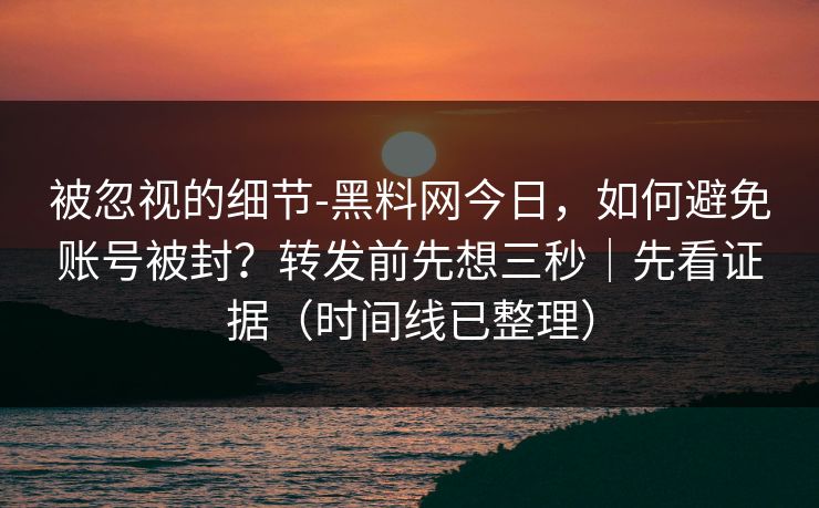 被忽视的细节-黑料网今日，如何避免账号被封？转发前先想三秒｜先看证据（时间线已整理）
