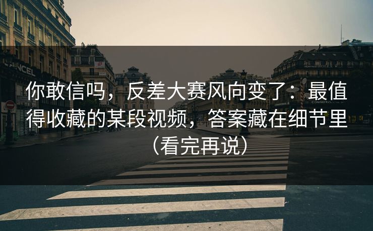 你敢信吗,反差大赛风向变了:最值得收藏的某段视频,答案藏在细节里(看完再说) 你敢信吗,反差大赛风向变了:最值得收藏的某段视频,答案藏在细节里(看完再说)