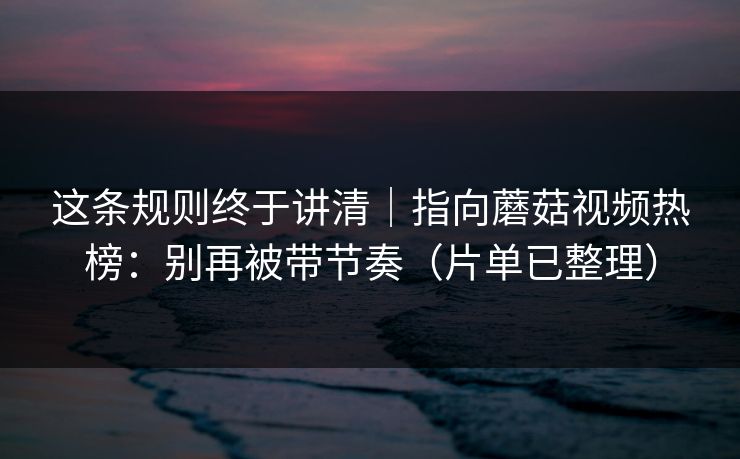这条规则终于讲清｜指向蘑菇视频热榜：别再被带节奏（片单已整理）