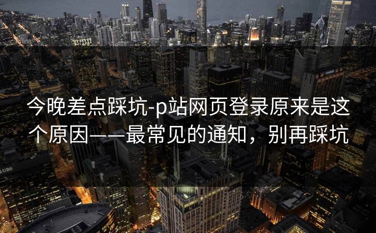 今晚差点踩坑-p站网页登录原来是这个原因——最常见的通知，别再踩坑