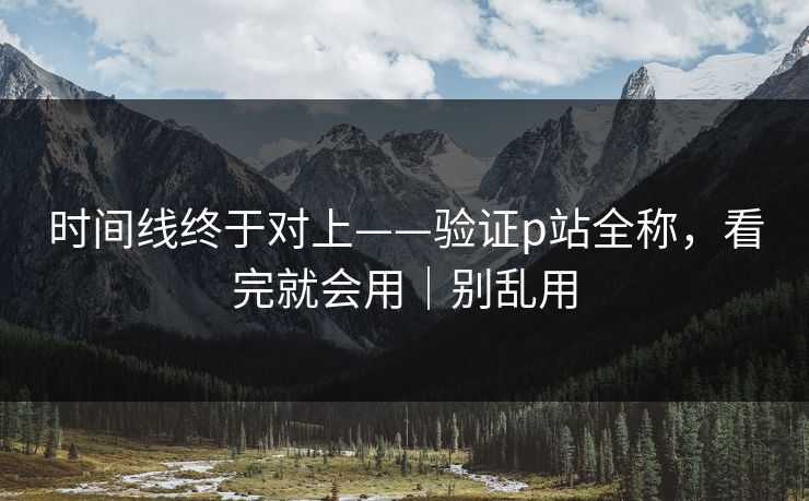 时间线终于对上——验证p站全称，看完就会用｜别乱用