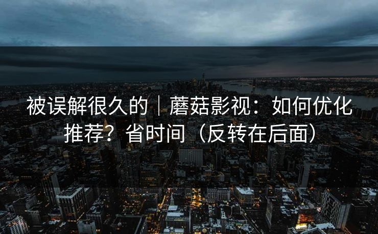 被误解很久的｜蘑菇影视：如何优化推荐？省时间（反转在后面）