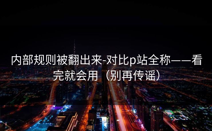 内部规则被翻出来-对比p站全称——看完就会用（别再传谣）