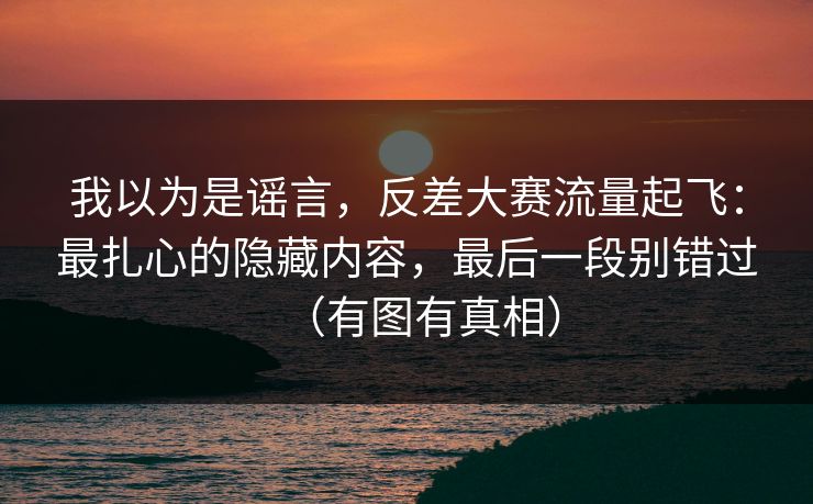 我以为是谣言，反差大赛流量起飞：最扎心的隐藏内容，最后一段别错过（有图有真相）